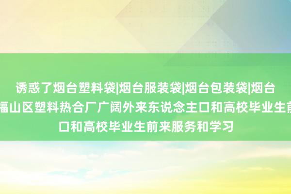 诱惑了烟台塑料袋|烟台服装袋|烟台包装袋|烟台食品袋|烟台市福山区塑料热合厂广阔外来东说念主口和高校毕业生前来服务和学习