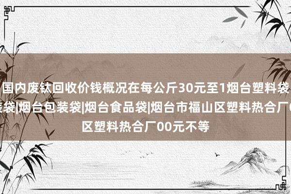 国内废钛回收价钱概况在每公斤30元至1烟台塑料袋|烟台服装袋|烟台包装袋|烟台食品袋|烟台市福山区塑料热合厂00元不等