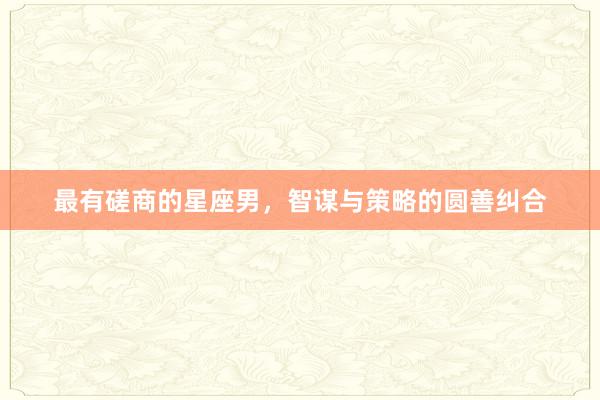 最有磋商的星座男，智谋与策略的圆善纠合